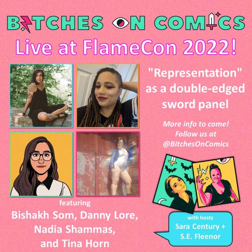 A neon-colored promo that communicates comic goodness, pop culture power, and badass bitches telling it like it is shows four images of Bihshakh Som, Danny Lore, Nadia Shammas, and Tina Horn. Smaller and off to the side are two images of Sara Century and S.E. Fleenor. The text reads: Bitches on Comics Live at FlameCon 2022! "Representation" as s double-edged sword panel. More info to come! Follow us at @BitchesOnComics Bishakh Som, Danny Lore, Nadia Shammas, and Tina Horn with hosts Sara Century + S.E. Fleenor