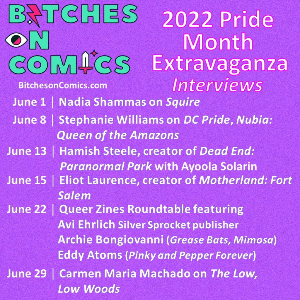 A purple backdrop with the teal Bitches on Comics logo. The text reads: 2022 Pride Month Extravaganza Interviews: June 1 │ Nadia Shammas on Squire, June 8 │ Stephanie Williams on DC Pride, Nubia: Queen of the Amazons, June 13 │ Hamish Steele, creator of Dead End: Paranormal Park with Ayoola Solarin June 15 │ Eliot Laurence, creator of Motherland: Fort Salem, June 22 │ Queer Zines Roundtable featuring Avi Ehrlich Silver Sprocket publisher, Archie Bongiovanni (Grease Bats, Mimosa), and Eddy Atoms (Pinky and Pepper Forever), June 29 │ Carmen Maria Machado on The Low, Low Woods. BitchesOnComics.Com