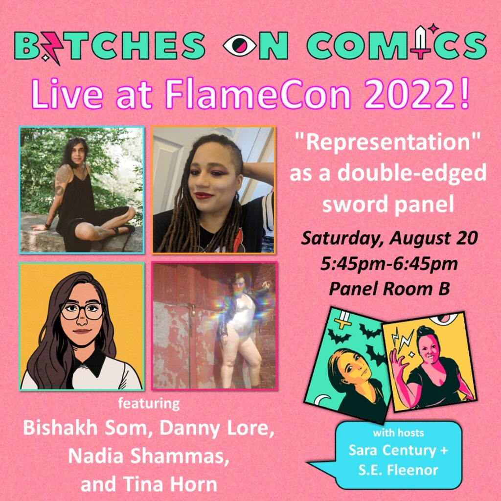 A neon-colored promo that communicates comic goodness, pop culture power, and badass bitches telling it like it is shows four images of Bihshakh Som, Danny Lore, Nadia Shammas, and Tina Horn. Smaller and off to the side are two images of Sara Century and S.E. Fleenor. The text reads: Bitches on Comics Live at FlameCon 2022! "Representation" as s double-edged sword panel. Saturday, August 20 5:45pm-6:45pm Panel Room B featuring Bishakh Som, Danny Lore, Nadia Shammas, and Tina Horn with hosts Sara Century + S.E. Fleenor