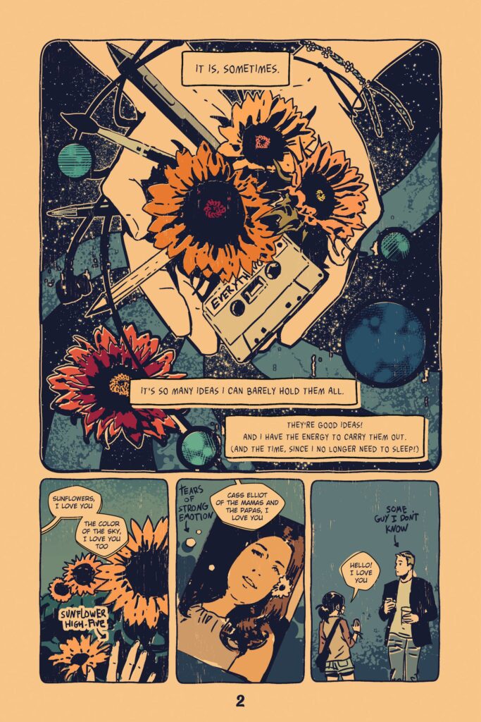 A page of the comic Sunflowers made up of four panels.
Panel one contains an image and three dialogue boxes. The image shows a person holding many objects include pens, earbuds, a cassette, and sunflowers against the backdrop of the cosmos: planets and their orbits swirling.
Dialogue box 1: It is, sometimes.
Dialogue box 2: It's so many ideas I can barely hold them all.
Dialogue box 3: They're good ideas! And I have the energy to carry them out. (And the time, since I no longer need to sleep!)
Panel 2 shows the creator high fiving four sunflowers. Dialogue box 1: Sunflowers, I love you. The color of the sky, I love you too. In a narrative panel: Sunflower High-Five
Panel three shows a drawing of a photo of a white brunette lady with a flower in her hair Cass Elliot of the Mamas and the Papas. There are tear drops on the page. The dialogue box reads: Cass Elliot of the Mamas and the Papas, I love you" The narrative has an arrow and says "Tears of Strong Emotion" The fourth and final panel shows the creator in a pair of jean shorts and a baseball tee waving hello to a tall man with a coffee in his hand. She says to him "Hello! I love you" The narrative has an arrow pointing at the man and it says "Some guy I don't know"