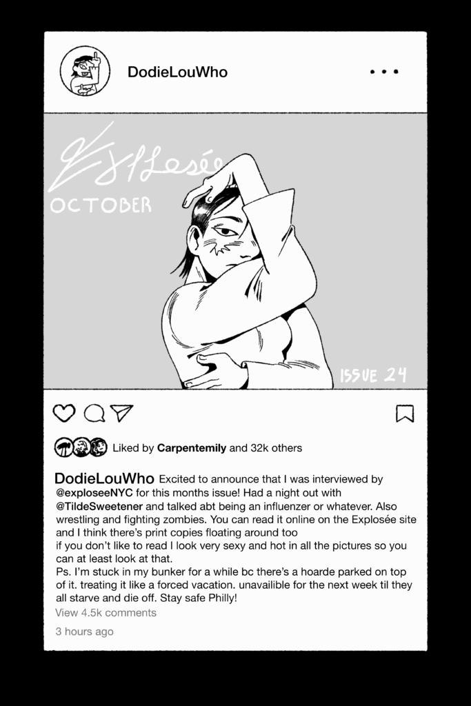 A illustration of a social media post in the stylings of Instagram shows a post by DodieLouWho. The image shows a person posing with their face mostly covered and their arms at strong angles. The cover says Explosee October Issue 24
The post has been liked by Carpentemily and 32k others
The caption reads: DodieLouWho: Excited to announce that I was interviewed by @exploseeNYC for this months issue! Had a night out with @TildeSweetener and talked abt being an influenzer or whatever. Also wrestling and fighting zombies. You can read it online on the Explosee site and I think there's print copies floating around too. If you don't like to rea I look very sexy and hot in all the pictures so you can at least look at that. P.S. I'm stuck in my bunker for a while bc there's a hoarde parked on top of it. treating it like a forced vacation. unavailable for hte next week til they all starve and die off. Stay safe Philly!
View 4.5k comments
3 hours ago