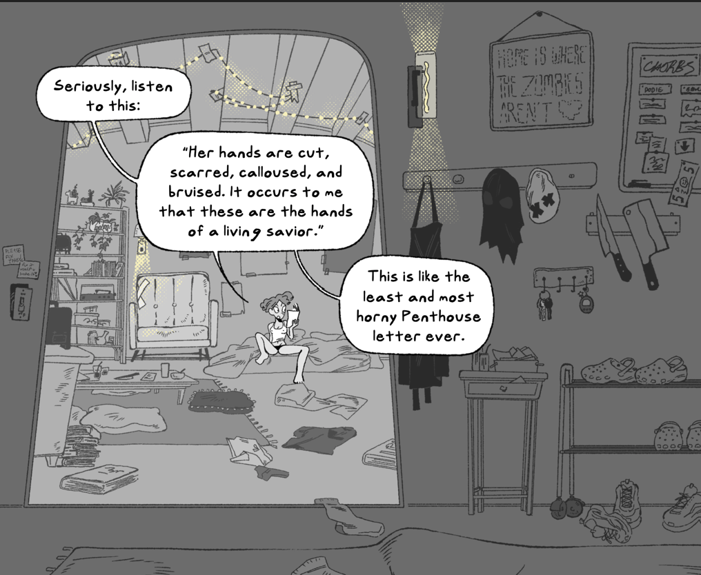 A black, white, and gray comic shows a character in a tank and underwear sitting on a bed, reading. She is calling to someone off-panel. She is in a bunker and it is very cluttered. Clothing is all over the floor and there are knicknacks on the shelves. Everything looks heavily worn down.
Dialogue bubble 1 reads: Seriously, listen to this:
Dialogue bubble 2 reads: "Her hands are cut, scarred, calloused, and bruised. It occurs to me that these are the hands of a living savior."
Dialogue bubble three reads: This is like the least and most horny Penthouse letter ever.